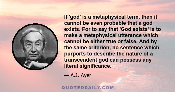 If 'god' is a metaphysical term, then it cannot be even probable that a god exists. For to say that 'God exists' is to make a metaphysical utterance which cannot be either true or false. And by the same criterion, no