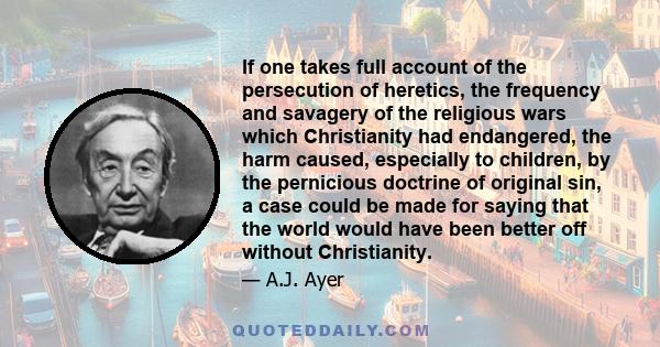 If one takes full account of the persecution of heretics, the frequency and savagery of the religious wars which Christianity had endangered, the harm caused, especially to children, by the pernicious doctrine of