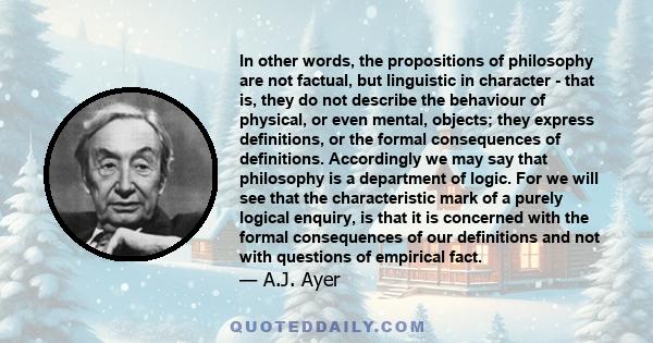 In other words, the propositions of philosophy are not factual, but linguistic in character - that is, they do not describe the behaviour of physical, or even mental, objects; they express definitions, or the formal