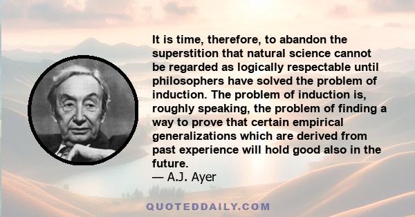 It is time, therefore, to abandon the superstition that natural science cannot be regarded as logically respectable until philosophers have solved the problem of induction. The problem of induction is, roughly speaking, 