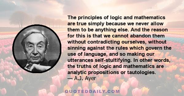 The principles of logic and mathematics are true simply because we never allow them to be anything else. And the reason for this is that we cannot abandon them without contradicting ourselves, without sinning against