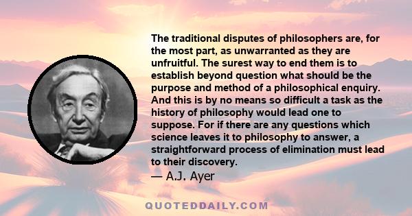 The traditional disputes of philosophers are, for the most part, as unwarranted as they are unfruitful. The surest way to end them is to establish beyond question what should be the purpose and method of a philosophical 