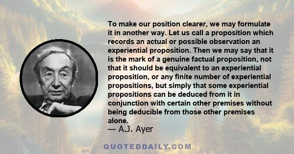 To make our position clearer, we may formulate it in another way. Let us call a proposition which records an actual or possible observation an experiential proposition. Then we may say that it is the mark of a genuine