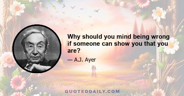 Why should you mind being wrong if someone can show you that you are?