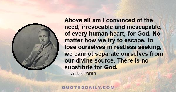 Above all am I convinced of the need, irrevocable and inescapable, of every human heart, for God. No matter how we try to escape, to lose ourselves in restless seeking, we cannot separate ourselves from our divine