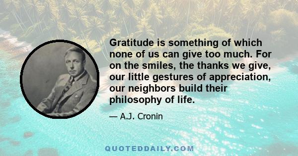 Gratitude is something of which none of us can give too much. For on the smiles, the thanks we give, our little gestures of appreciation, our neighbors build their philosophy of life.