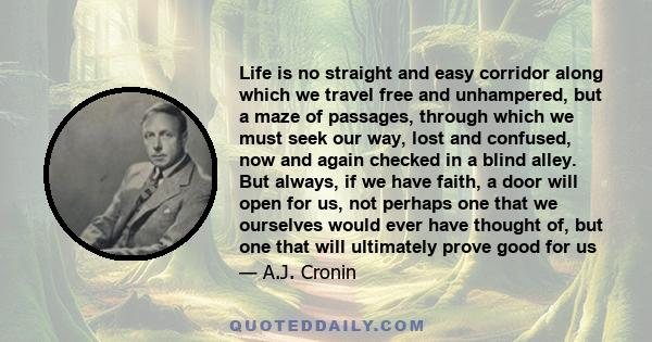 Life is no straight and easy corridor along which we travel free and unhampered, but a maze of passages, through which we must seek our way, lost and confused, now and again checked in a blind alley. But always, if we