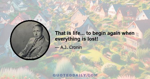 That is life... to begin again when everything is lost!