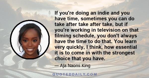 If you're doing an indie and you have time, sometimes you can do take after take after take, but if you're working in television on that filming schedule, you don't always have the time to do that. You learn very