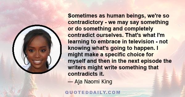 Sometimes as human beings, we're so contradictory - we may say something or do something and completely contradict ourselves. That's what I'm learning to embrace in television - not knowing what's going to happen. I