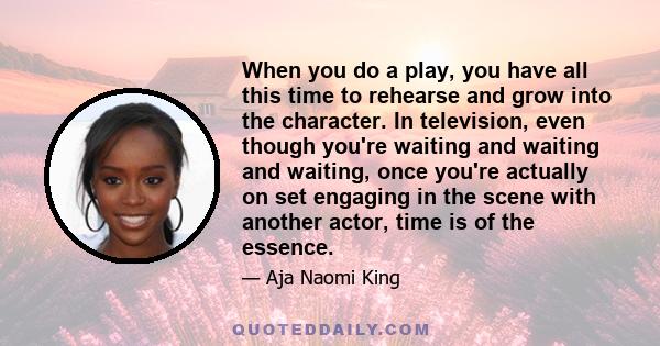 When you do a play, you have all this time to rehearse and grow into the character. In television, even though you're waiting and waiting and waiting, once you're actually on set engaging in the scene with another