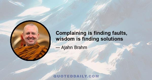 Complaining is finding faults, wisdom is finding solutions