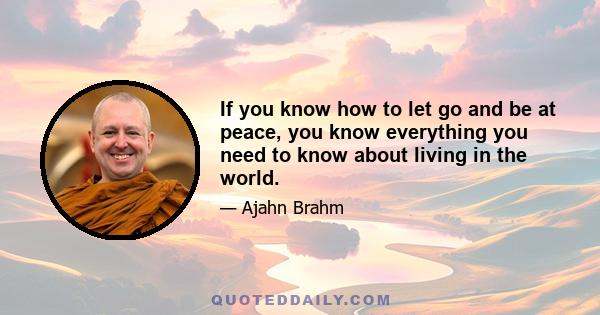 If you know how to let go and be at peace, you know everything you need to know about living in the world.