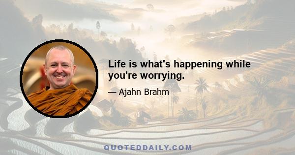 Life is what's happening while you're worrying.