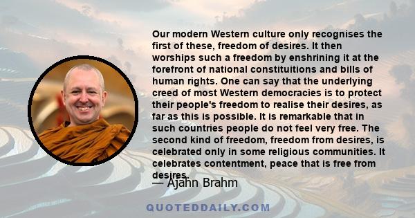 Our modern Western culture only recognises the first of these, freedom of desires. It then worships such a freedom by enshrining it at the forefront of national constituitions and bills of human rights. One can say that 