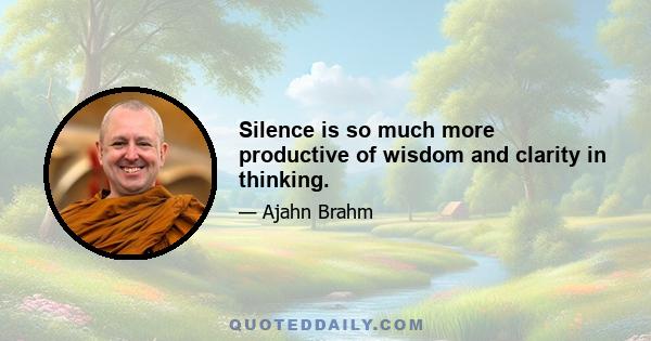 Silence is so much more productive of wisdom and clarity in thinking.