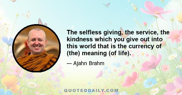 The selfless giving, the service, the kindness which you give out into this world that is the currency of (the) meaning (of life).