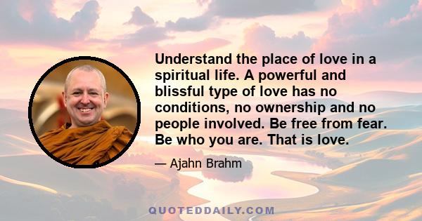 Understand the place of love in a spiritual life. A powerful and blissful type of love has no conditions, no ownership and no people involved. Be free from fear. Be who you are. That is love.