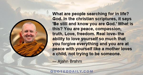 What are people searching for in life? God. In the christian scriptures, it says 'Be still and know you are God.' What is this? You are peace, compassion, truth, Love, freedom. Real love- the ability to love yourself so 