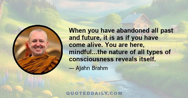 When you have abandoned all past and future, it is as if you have come alive. You are here, mindful...the nature of all types of consciousness reveals itself.