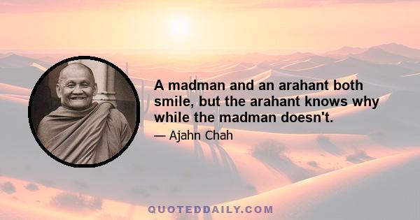 A madman and an arahant both smile, but the arahant knows why while the madman doesn't.