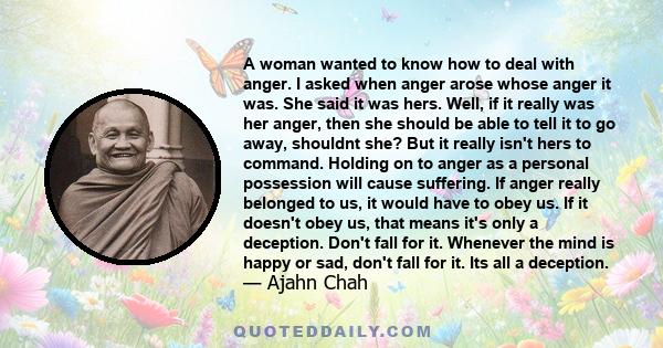 A woman wanted to know how to deal with anger. I asked when anger arose whose anger it was. She said it was hers. Well, if it really was her anger, then she should be able to tell it to go away, shouldnt she? But it