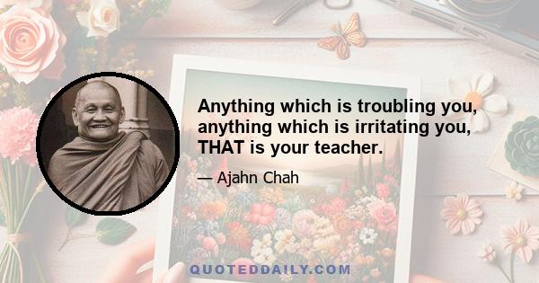 Anything which is troubling you, anything which is irritating you, THAT is your teacher.