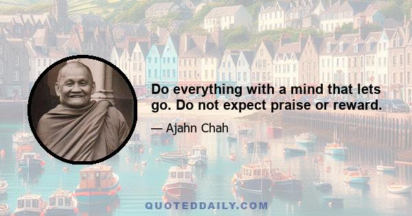 Do everything with a mind that lets go. Do not expect praise or reward.