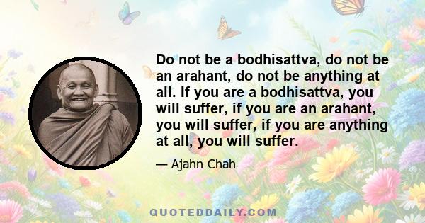 Do not be a bodhisattva, do not be an arahant, do not be anything at all. If you are a bodhisattva, you will suffer, if you are an arahant, you will suffer, if you are anything at all, you will suffer.