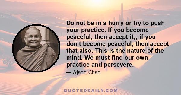 Do not be in a hurry or try to push your practice. If you become peaceful, then accept it,; if you don’t become peaceful, then accept that also. This is the nature of the mind. We must find our own practice and