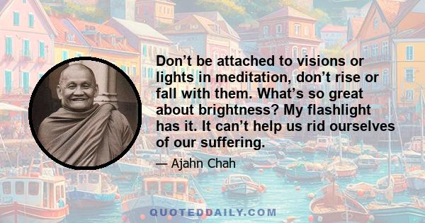 Don’t be attached to visions or lights in meditation, don’t rise or fall with them. What’s so great about brightness? My flashlight has it. It can’t help us rid ourselves of our suffering.