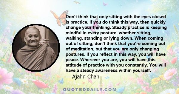 Don't think that only sitting with the eyes closed is practice. If you do think this way, then quickly change your thinking. Steady practice is keeping mindful in every posture, whether sitting, walking, standing or