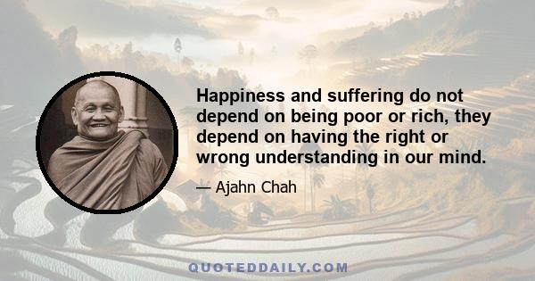 Happiness and suffering do not depend on being poor or rich, they depend on having the right or wrong understanding in our mind.