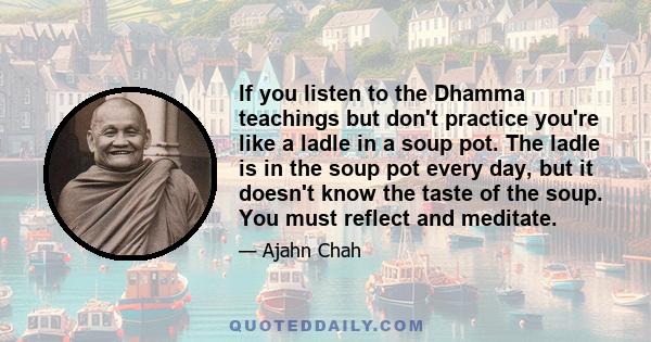 If you listen to the Dhamma teachings but don't practice you're like a ladle in a soup pot. The ladle is in the soup pot every day, but it doesn't know the taste of the soup. You must reflect and meditate.