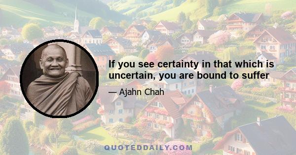 If you see certainty in that which is uncertain, you are bound to suffer