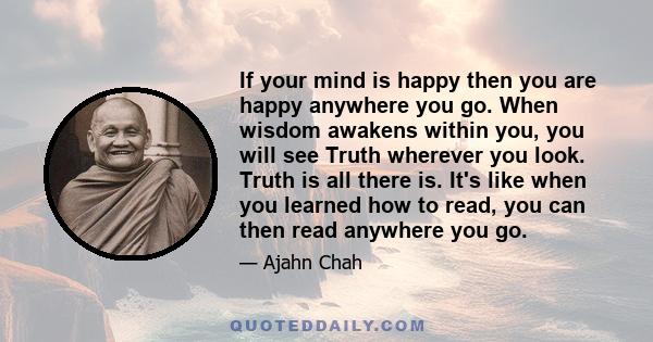 If your mind is happy then you are happy anywhere you go. When wisdom awakens within you, you will see Truth wherever you look. Truth is all there is. It's like when you learned how to read, you can then read anywhere