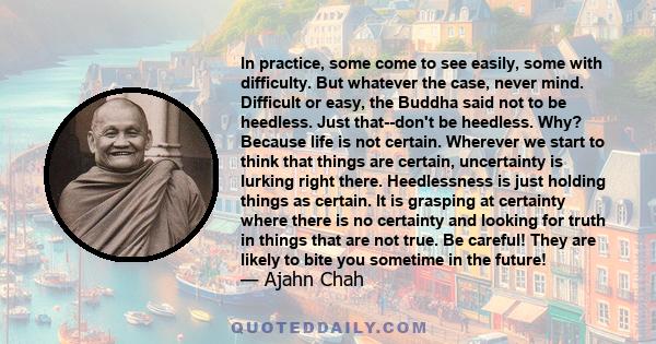 In practice, some come to see easily, some with difficulty. But whatever the case, never mind. Difficult or easy, the Buddha said not to be heedless. Just that--don't be heedless. Why? Because life is not certain.