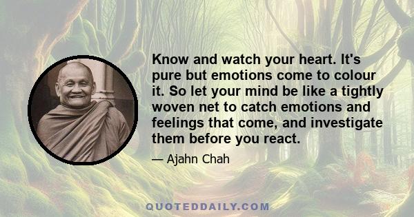 Know and watch your heart. It's pure but emotions come to colour it. So let your mind be like a tightly woven net to catch emotions and feelings that come, and investigate them before you react.