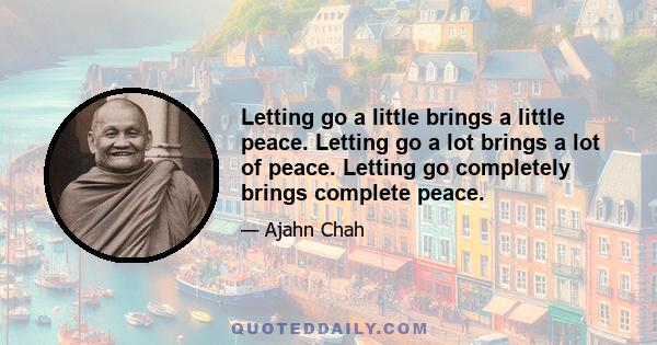 Letting go a little brings a little peace. Letting go a lot brings a lot of peace. Letting go completely brings complete peace.