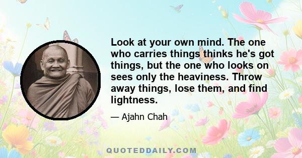 Look at your own mind. The one who carries things thinks he's got things, but the one who looks on sees only the heaviness. Throw away things, lose them, and find lightness.