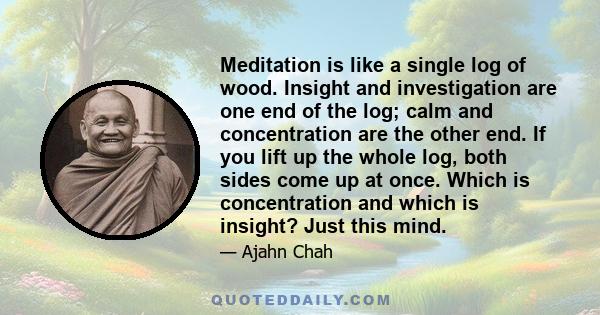 Meditation is like a single log of wood. Insight and investigation are one end of the log; calm and concentration are the other end. If you lift up the whole log, both sides come up at once. Which is concentration and