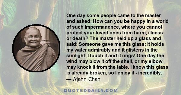 One day some people came to the master and asked: How can you be happy in a world of such impermanence, where you cannot protect your loved ones from harm, illness or death? The master held up a glass and said: Someone