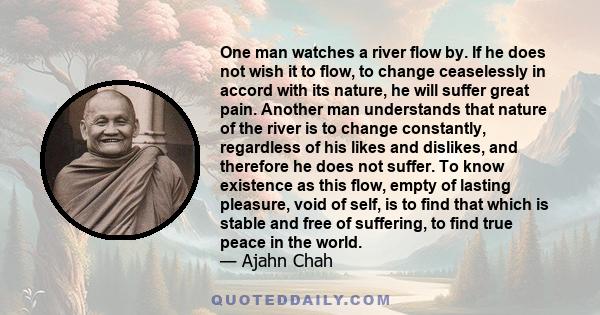 One man watches a river flow by. If he does not wish it to flow, to change ceaselessly in accord with its nature, he will suffer great pain. Another man understands that nature of the river is to change constantly,