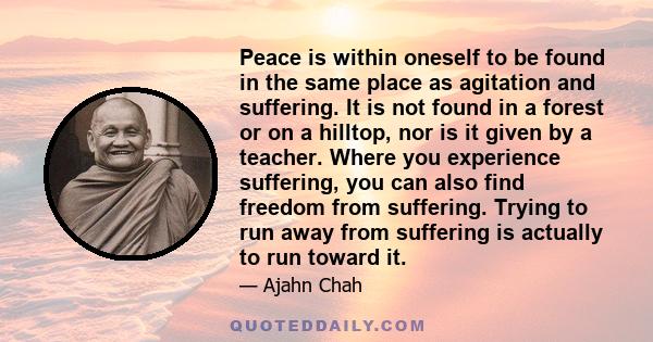 Peace is within oneself to be found in the same place as agitation and suffering. It is not found in a forest or on a hilltop, nor is it given by a teacher. Where you experience suffering, you can also find freedom from 