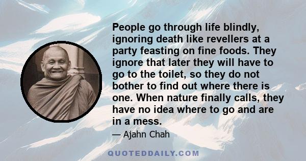 People go through life blindly, ignoring death like revellers at a party feasting on fine foods. They ignore that later they will have to go to the toilet, so they do not bother to find out where there is one. When