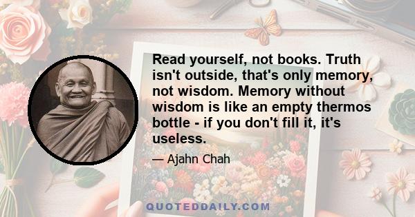 Read yourself, not books. Truth isn't outside, that's only memory, not wisdom. Memory without wisdom is like an empty thermos bottle - if you don't fill it, it's useless.