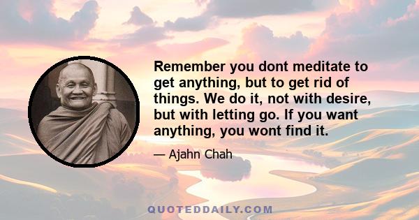 Remember you dont meditate to get anything, but to get rid of things. We do it, not with desire, but with letting go. If you want anything, you wont find it.