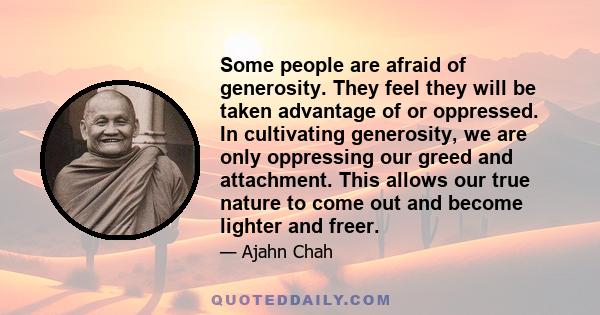 Some people are afraid of generosity. They feel they will be taken advantage of or oppressed. In cultivating generosity, we are only oppressing our greed and attachment. This allows our true nature to come out and