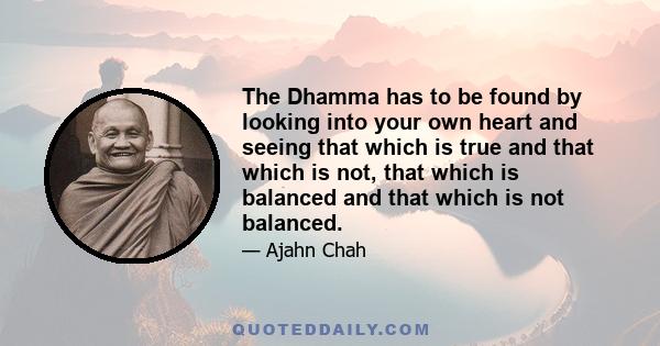 The Dhamma has to be found by looking into your own heart and seeing that which is true and that which is not, that which is balanced and that which is not balanced.