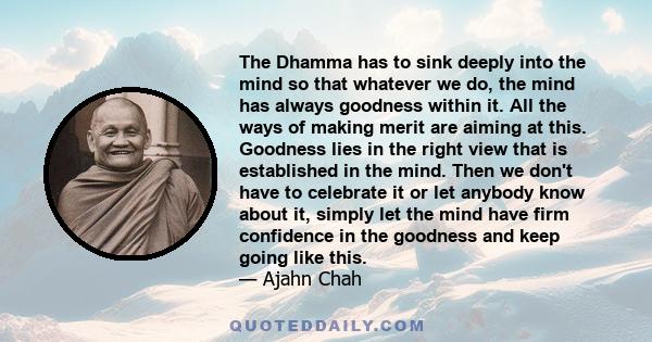 The Dhamma has to sink deeply into the mind so that whatever we do, the mind has always goodness within it. All the ways of making merit are aiming at this. Goodness lies in the right view that is established in the